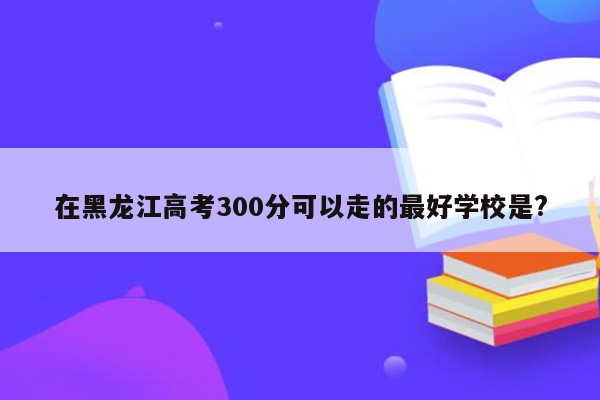 在黑龙江高考300分可以走的最好学校是?
