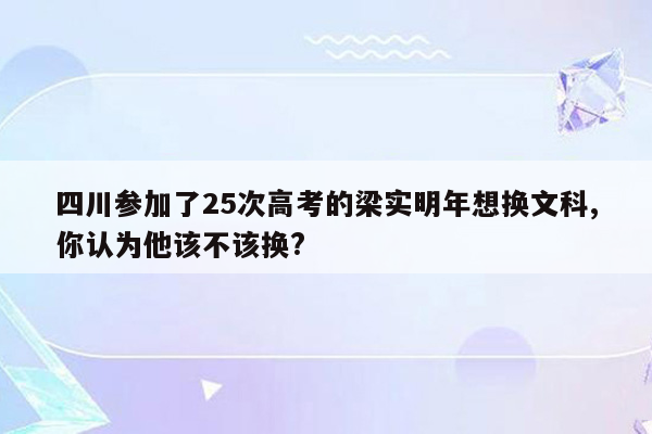 四川参加了25次高考的梁实明年想换文科,你认为他该不该换?