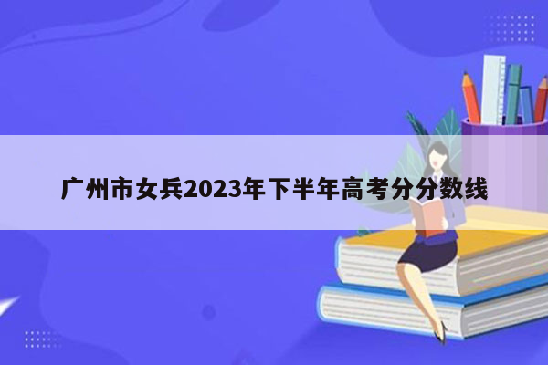 广州市女兵2023年下半年高考分分数线