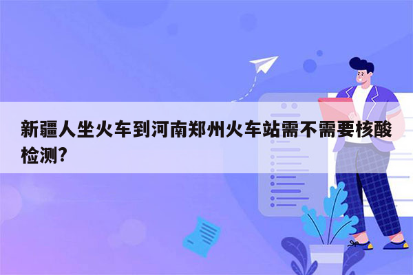 新疆人坐火车到河南郑州火车站需不需要核酸检测?