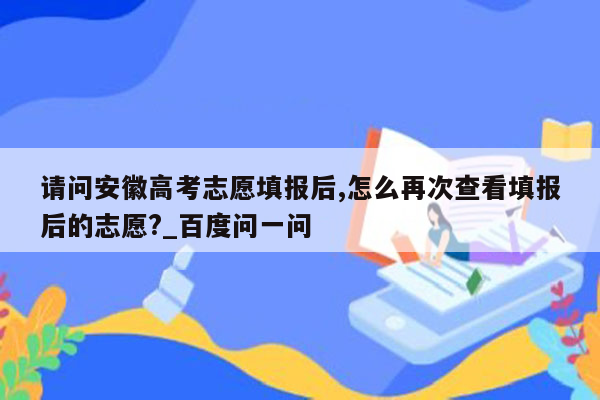 请问安徽高考志愿填报后,怎么再次查看填报后的志愿?_百度问一问