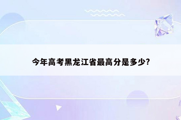 今年高考黑龙江省最高分是多少?