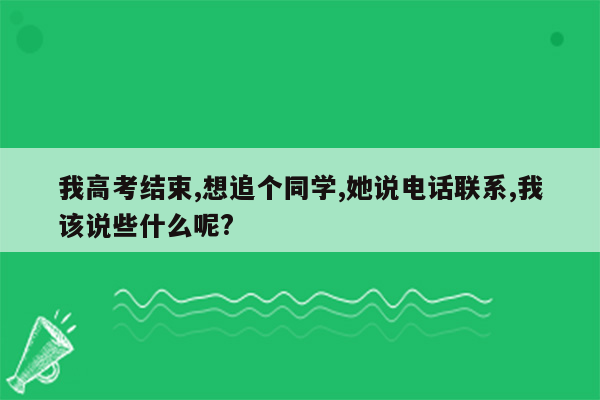 我高考结束,想追个同学,她说电话联系,我该说些什么呢?