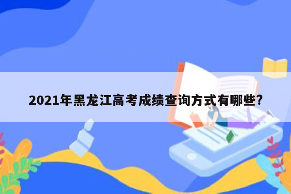 2021年黑龙江高考成绩查询方式有哪些?