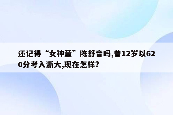 还记得“女神童”陈舒音吗,曾12岁以620分考入浙大,现在怎样?