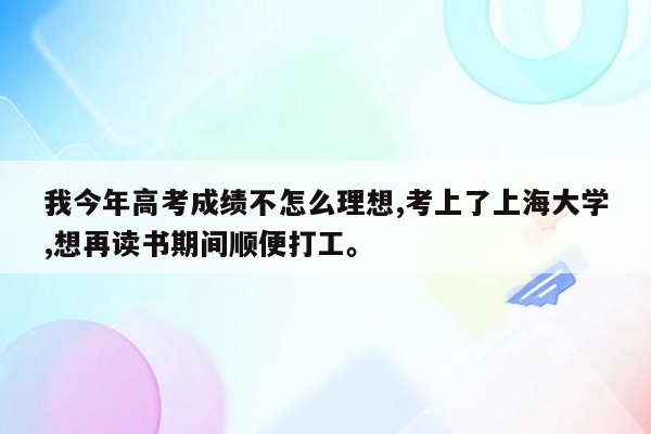 我今年高考成绩不怎么理想,考上了上海大学,想再读书期间顺便打工。