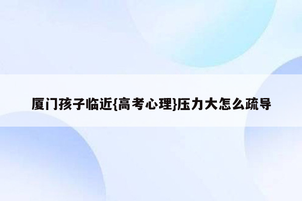 厦门孩子临近{高考心理}压力大怎么疏导