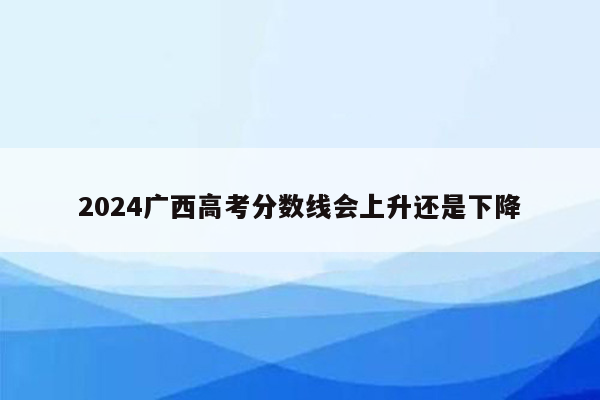 2024广西高考分数线会上升还是下降