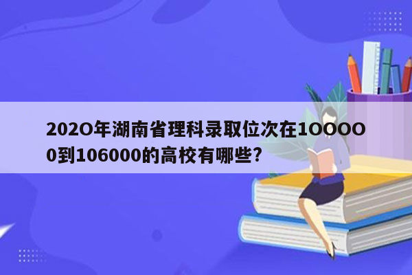 202O年湖南省理科录取位次在1OOOO0到106000的高校有哪些?