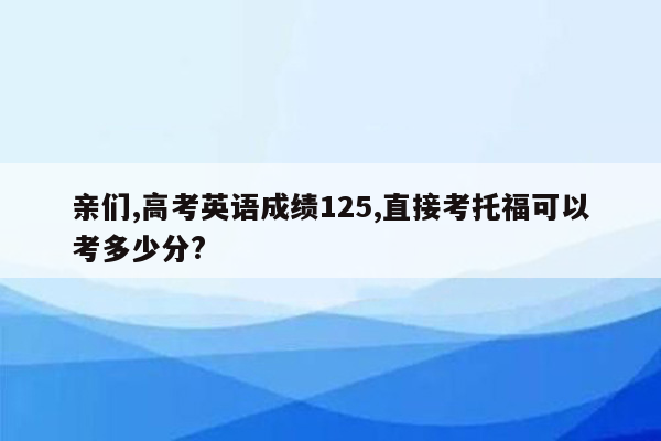 亲们,高考英语成绩125,直接考托福可以考多少分?