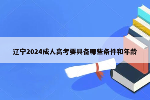 辽宁2024成人高考要具备哪些条件和年龄