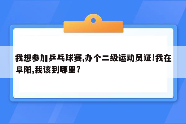我想参加乒乓球赛,办个二级运动员证!我在阜阳,我该到哪里?