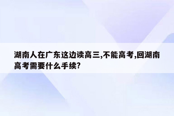 湖南人在广东这边读高三,不能高考,回湖南高考需要什么手续?