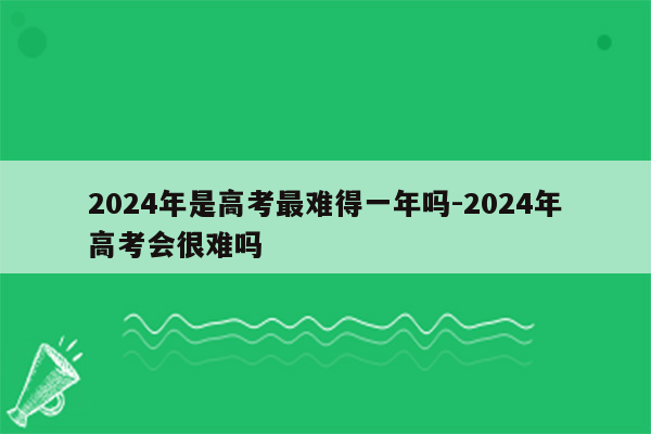2024年是高考最难得一年吗-2024年高考会很难吗