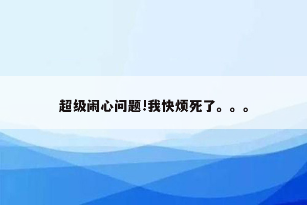 超级闹心问题!我快烦死了。。。