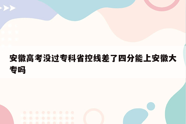 安徽高考没过专科省控线差了四分能上安徽大专吗