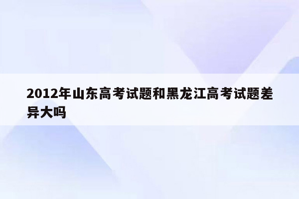 2012年山东高考试题和黑龙江高考试题差异大吗