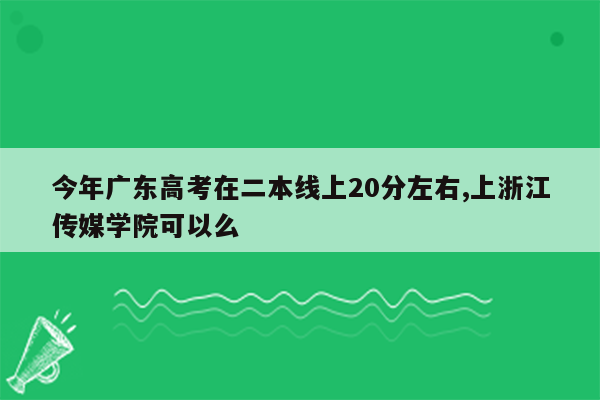 今年广东高考在二本线上20分左右,上浙江传媒学院可以么
