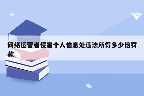 网络运营者侵害个人信息处违法所得多少倍罚款