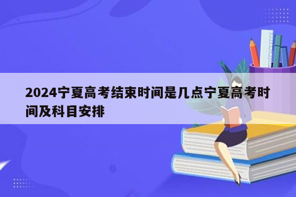 2024宁夏高考结束时间是几点宁夏高考时间及科目安排