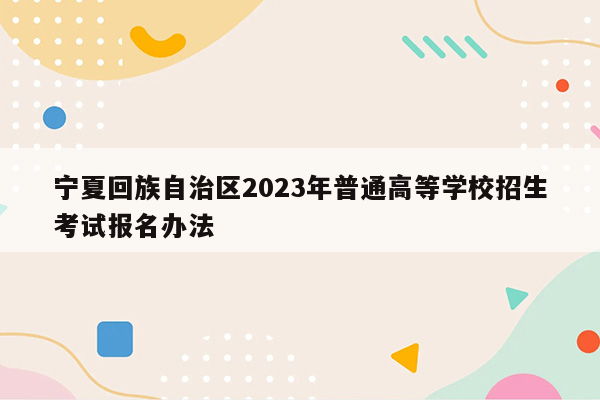 宁夏回族自治区2023年普通高等学校招生考试报名办法