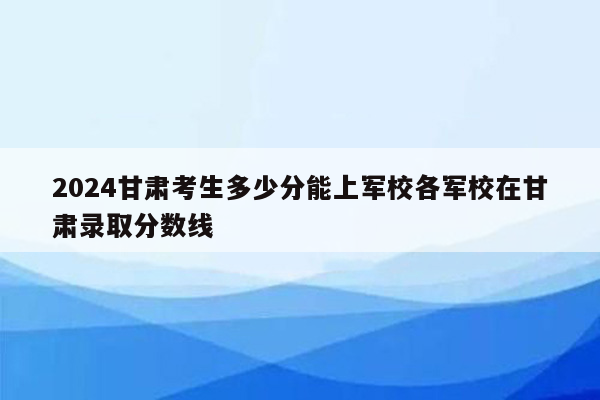2024甘肃考生多少分能上军校各军校在甘肃录取分数线