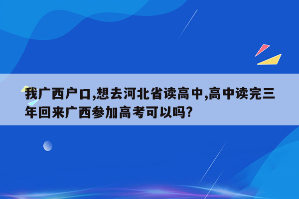 我广西户口,想去河北省读高中,高中读完三年回来广西参加高考可以吗?