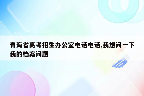 青海省高考招生办公室电话电话,我想问一下我的档案问题
