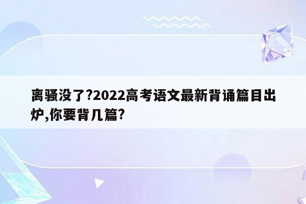 离骚没了?2022高考语文最新背诵篇目出炉,你要背几篇?