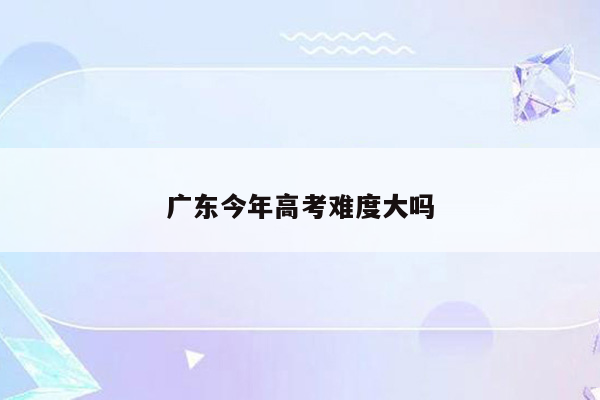 广东今年高考难度大吗