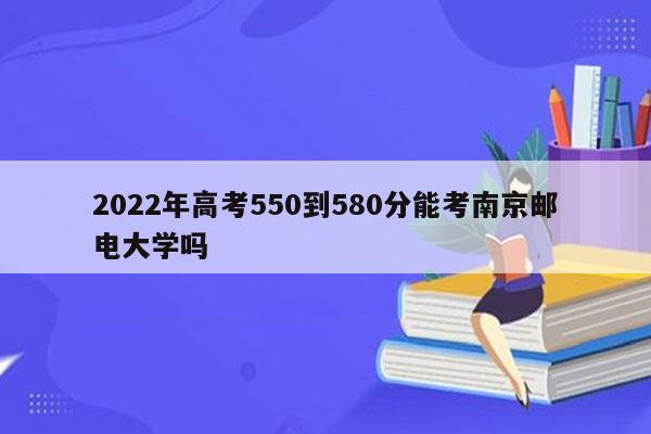 2022年高考550到580分能考南京邮电大学吗