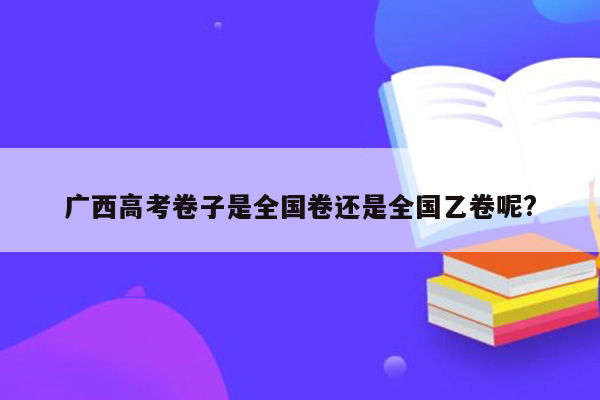 广西高考卷子是全国卷还是全国乙卷呢?