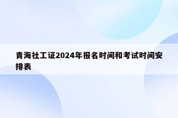 青海社工证2024年报名时间和考试时间安排表
