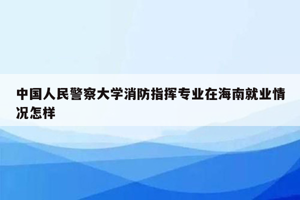 中国人民警察大学消防指挥专业在海南就业情况怎样