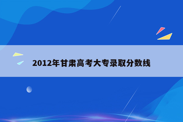 2012年甘肃高考大专录取分数线