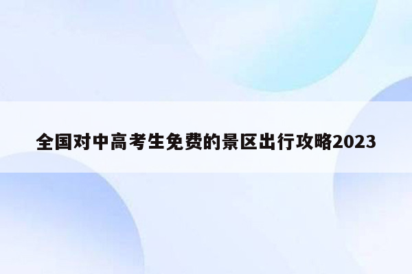 全国对中高考生免费的景区出行攻略2023