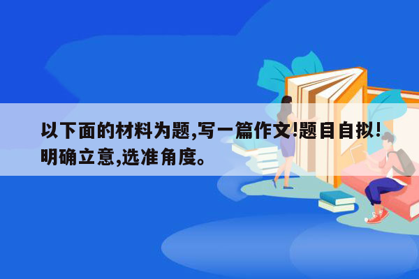 以下面的材料为题,写一篇作文!题目自拟!明确立意,选准角度。