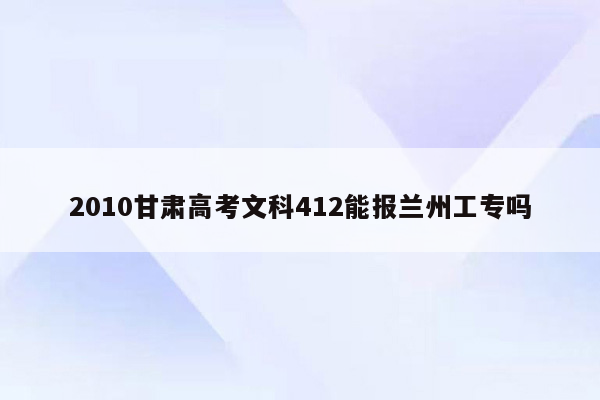 2010甘肃高考文科412能报兰州工专吗