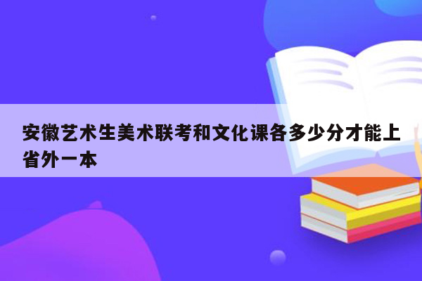 安徽艺术生美术联考和文化课各多少分才能上省外一本