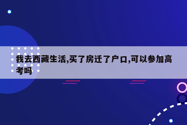 我去西藏生活,买了房迁了户口,可以参加高考吗