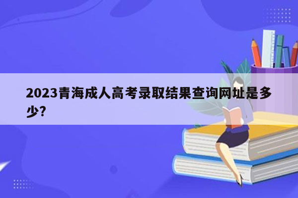 2023青海成人高考录取结果查询网址是多少?