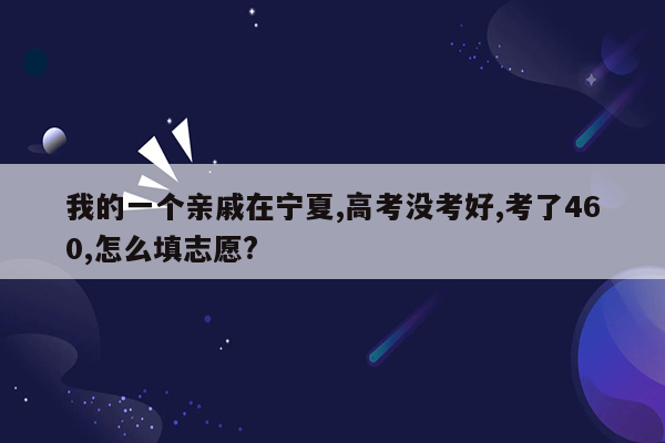 我的一个亲戚在宁夏,高考没考好,考了460,怎么填志愿?