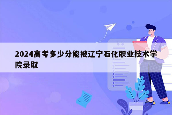 2024高考多少分能被辽宁石化职业技术学院录取
