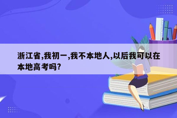 浙江省,我初一,我不本地人,以后我可以在本地高考吗?