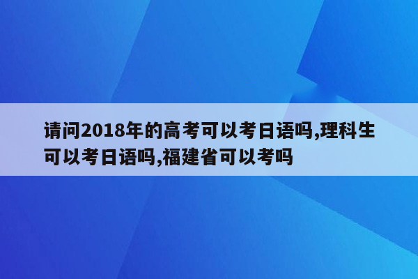 请问2018年的高考可以考日语吗,理科生可以考日语吗,福建省可以考吗