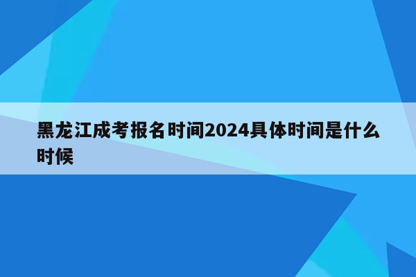黑龙江成考报名时间2024具体时间是什么时候