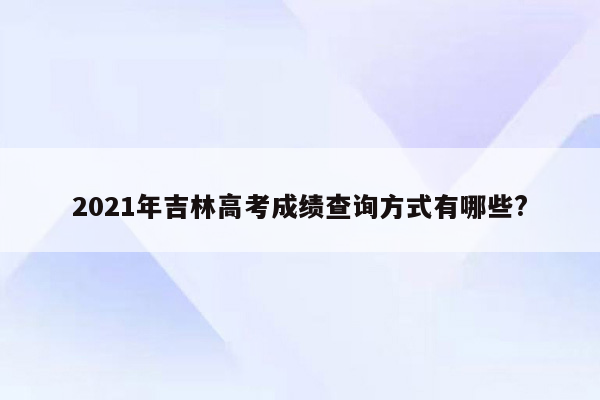2021年吉林高考成绩查询方式有哪些?