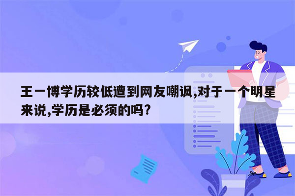 王一博学历较低遭到网友嘲讽,对于一个明星来说,学历是必须的吗?