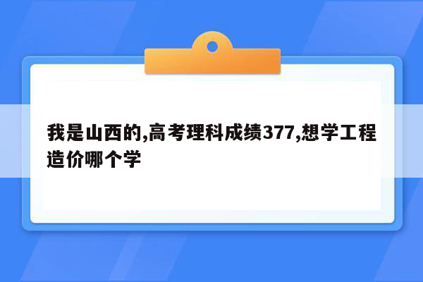 我是山西的,高考理科成绩377,想学工程造价哪个学