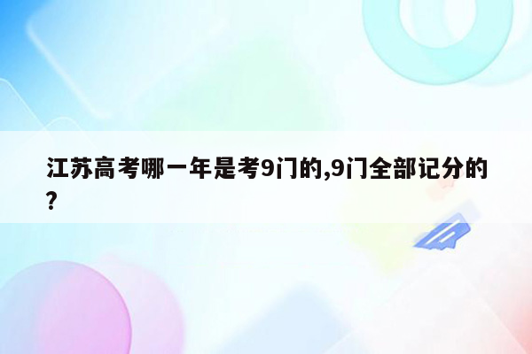 江苏高考哪一年是考9门的,9门全部记分的?